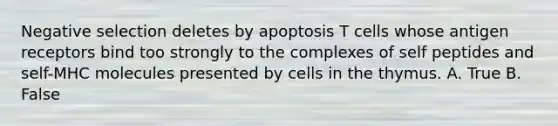 Negative selection deletes by apoptosis T cells whose antigen receptors bind too strongly to the complexes of self peptides and self-MHC molecules presented by cells in the thymus. A. True B. False