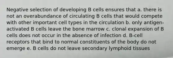 Negative selection of developing B cells ensures that a. there is not an overabundance of circulating B cells that would compete with other important cell types in the circulation b. only antigen-activated B cells leave the bone marrow c. clonal expansion of B cells does not occur in the absence of infection d. B-cell receptors that bind to normal constituents of the body do not emerge e. B cells do not leave secondary lymphoid tissues