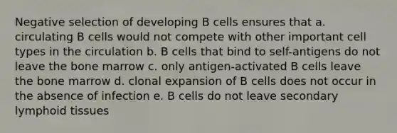 Negative selection of developing B cells ensures that a. circulating B cells would not compete with other important cell types in the circulation b. B cells that bind to self-antigens do not leave the bone marrow c. only antigen-activated B cells leave the bone marrow d. clonal expansion of B cells does not occur in the absence of infection e. B cells do not leave secondary lymphoid tissues