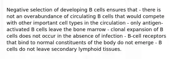 Negative selection of developing B cells ensures that - there is not an overabundance of circulating B cells that would compete with other important cell types in the circulation - only antigen-activated B cells leave the bone marrow - clonal expansion of B cells does not occur in the absence of infection - B-cell receptors that bind to normal constituents of the body do not emerge - B cells do not leave secondary lymphoid tissues.