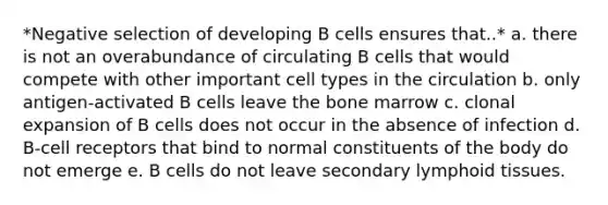 *Negative selection of developing B cells ensures that..* a. there is not an overabundance of circulating B cells that would compete with other important cell types in the circulation b. only antigen-activated B cells leave the bone marrow c. clonal expansion of B cells does not occur in the absence of infection d. B-cell receptors that bind to normal constituents of the body do not emerge e. B cells do not leave secondary lymphoid tissues.