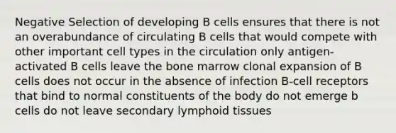 Negative Selection of developing B cells ensures that there is not an overabundance of circulating B cells that would compete with other important cell types in the circulation only antigen-activated B cells leave the bone marrow clonal expansion of B cells does not occur in the absence of infection B-cell receptors that bind to normal constituents of the body do not emerge b cells do not leave secondary lymphoid tissues