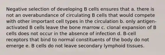 Negative selection of developing B cells ensures that a. there is not an overabundance of circulating B cells that would compete with other important cell types in the circulation b. only antigen-activated B cells leave the bone marrow c. clonal expansion of B cells does not occur in the absence of infection d. B-cell receptors that bind to normal constituents of the body do not emerge e. B cells do not leave secondary lymphoid tissues.