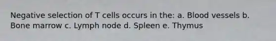 Negative selection of T cells occurs in the: a. Blood vessels b. Bone marrow c. Lymph node d. Spleen e. Thymus