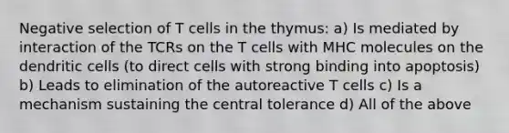 Negative selection of T cells in the thymus: a) Is mediated by interaction of the TCRs on the T cells with MHC molecules on the dendritic cells (to direct cells with strong binding into apoptosis) b) Leads to elimination of the autoreactive T cells c) Is a mechanism sustaining the central tolerance d) All of the above