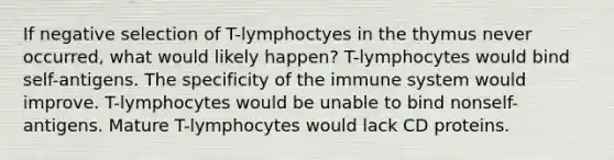 If negative selection of T-lymphoctyes in the thymus never occurred, what would likely happen? T-lymphocytes would bind self-antigens. The specificity of the immune system would improve. T-lymphocytes would be unable to bind nonself-antigens. Mature T-lymphocytes would lack CD proteins.