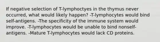 If negative selection of T-lymphoctyes in the thymus never occurred, what would likely happen? -T-lymphocytes would bind self-antigens. -The specificity of the immune system would improve. -T-lymphocytes would be unable to bind nonself-antigens. -Mature T-lymphocytes would lack CD proteins.