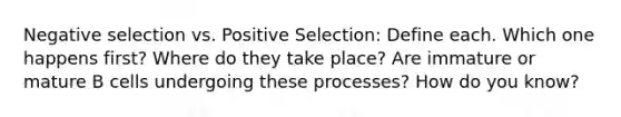 Negative selection vs. Positive Selection: Define each. Which one happens first? Where do they take place? Are immature or mature B cells undergoing these processes? How do you know?