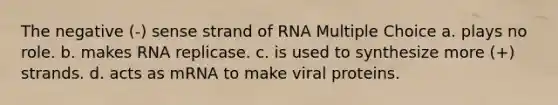 The negative (-) sense strand of RNA Multiple Choice a. plays no role. b. makes RNA replicase. c. is used to synthesize more (+) strands. d. acts as mRNA to make viral proteins.