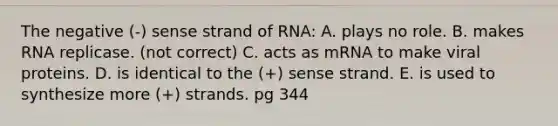 The negative (-) sense strand of RNA: A. plays no role. B. makes RNA replicase. (not correct) C. acts as mRNA to make viral proteins. D. is identical to the (+) sense strand. E. is used to synthesize more (+) strands. pg 344