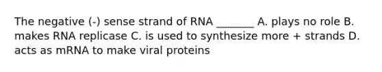 The negative (-) sense strand of RNA _______ A. plays no role B. makes RNA replicase C. is used to synthesize more + strands D. acts as mRNA to make viral proteins