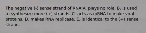 The negative (-) sense strand of RNA A. plays no role. B. is used to synthesize more (+) strands. C. acts as mRNA to make viral proteins. D. makes RNA replicase. E. is identical to the (+) sense strand.