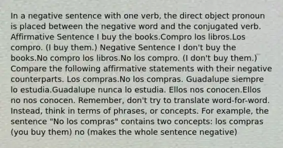 In a negative sentence with one verb, the direct object pronoun is placed between the negative word and the conjugated verb. Affirmative Sentence I buy the books.Compro los libros.Los compro. (I buy them.) Negative Sentence I don't buy the books.No compro los libros.No los compro. (I don't buy them.) Compare the following affirmative statements with their negative counterparts. Los compras.No los compras. Guadalupe siempre lo estudia.Guadalupe nunca lo estudia. Ellos nos conocen.Ellos no nos conocen. Remember, don't try to translate word-for-word. Instead, think in terms of phrases, or concepts. For example, the sentence "No los compras" contains two concepts: los compras (you buy them) no (makes the whole sentence negative)