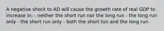 A negative shock to AD will cause the growth rate of real GDP to increase in: - neither the short run nor the long run - the long run only - the short run only - both the short tun and the long run