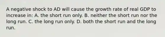 A negative shock to AD will cause the growth rate of real GDP to increase in: A. the short run only. B. neither the short run nor the long run. C. the long run only. D. both the short run and the long run.