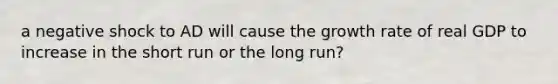 a negative shock to AD will cause the growth rate of real GDP to increase in the short run or the long run?