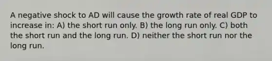 A negative shock to AD will cause the growth rate of real GDP to increase in: A) the short run only. B) the long run only. C) both the short run and the long run. D) neither the short run nor the long run.