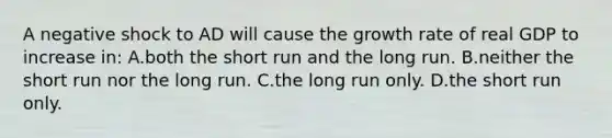 A negative shock to AD will cause the growth rate of real GDP to increase in: A.both the short run and the long run. B.neither the short run nor the long run. C.the long run only. D.the short run only.