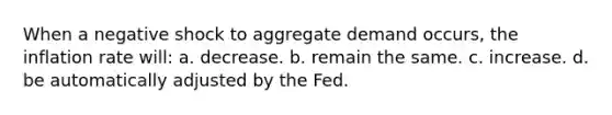 When a negative shock to aggregate demand occurs, the inflation rate will: a. decrease. b. remain the same. c. increase. d. be automatically adjusted by the Fed.