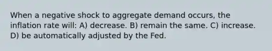 When a negative shock to aggregate demand occurs, the inflation rate will: A) decrease. B) remain the same. C) increase. D) be automatically adjusted by the Fed.