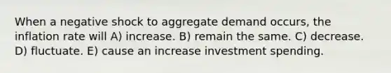 When a negative shock to aggregate demand occurs, the inflation rate will A) increase. B) remain the same. C) decrease. D) fluctuate. E) cause an increase investment spending.