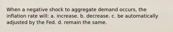 When a negative shock to aggregate demand occurs, the inflation rate will: a. increase. b. decrease. c. be automatically adjusted by the Fed. d. remain the same.