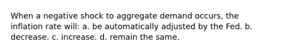 When a negative shock to aggregate demand occurs, the inflation rate will: a. be automatically adjusted by the Fed. b. decrease. c. increase. d. remain the same.