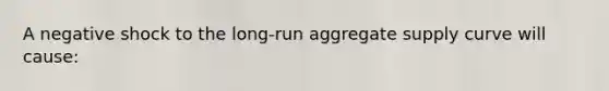 A negative shock to the long-run aggregate supply curve will cause: