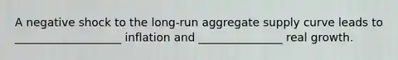 A negative shock to the long-run aggregate supply curve leads to ___________________ inflation and _______________ real growth.