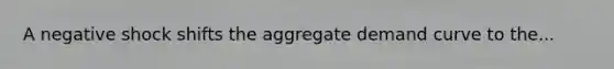 A negative shock shifts the aggregate demand curve to the...