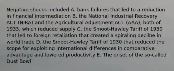 Negative shocks included A. bank failures that led to a reduction in financial intermediation B. the National Industrial Recovery ACT (NIRA) and the Agricultural Adjustment ACT (AAA), both of 1933, which reduced supply C. the Smoot-Hawley Tariff of 1930 that led to foreign retaliation that created a spiraling decline in world trade D. the Smoot-Hawley Tariff of 1930 that reduced the scope for exploiting international differences in comparative advantage and lowered productivity E. The onset of the so-called Dust Bowl