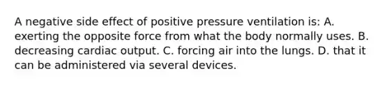 A negative side effect of positive pressure ventilation​ is: A. exerting the opposite force from what the body normally uses. B. decreasing cardiac output. C. forcing air into the lungs. D. that it can be administered via several devices.