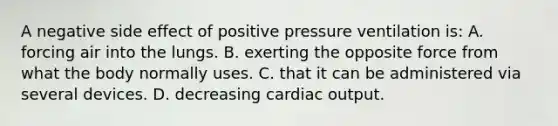 A negative side effect of positive pressure ventilation​ is: A. forcing air into the lungs. B. exerting the opposite force from what the body normally uses. C. that it can be administered via several devices. D. decreasing cardiac output.