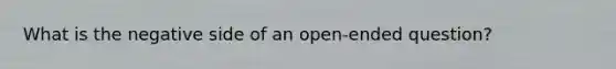 What is the negative side of an open-ended question?