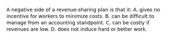 A negative side of a revenue-sharing plan is that it: A. gives no incentive for workers to minimize costs. B. can be difficult to manage from an accounting standpoint. C. can be costly if revenues are low. D. does not induce hard or better work.