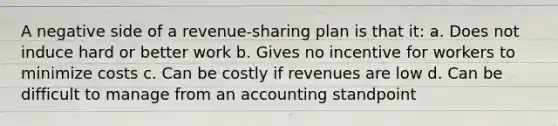 A negative side of a revenue-sharing plan is that it: a. Does not induce hard or better work b. Gives no incentive for workers to minimize costs c. Can be costly if revenues are low d. Can be difficult to manage from an accounting standpoint