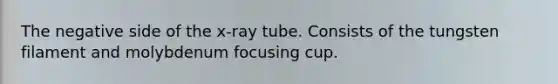 The negative side of the x-ray tube. Consists of the tungsten filament and molybdenum focusing cup.