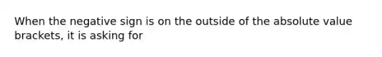 When the negative sign is on the outside of the absolute value brackets, it is asking for