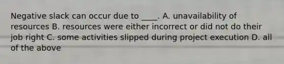 Negative slack can occur due to ____. A. unavailability of resources B. resources were either incorrect or did not do their job right C. some activities slipped during project execution D. all of the above