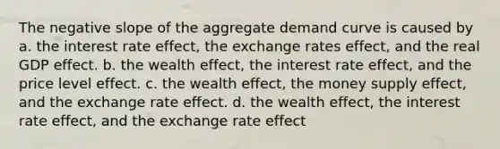 The negative slope of the aggregate demand curve is caused by a. the interest rate effect, the exchange rates effect, and the real GDP effect. b. the wealth effect, the interest rate effect, and the price level effect. c. the wealth effect, the money supply effect, and the exchange rate effect. d. the wealth effect, the interest rate effect, and the exchange rate effect