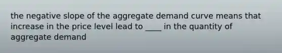 the negative slope of the aggregate demand curve means that increase in the price level lead to ____ in the quantity of aggregate demand