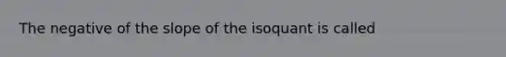 The negative of the slope of the isoquant is called