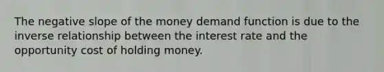 The negative slope of the money demand function is due to the inverse relationship between the interest rate and the opportunity cost of holding money.