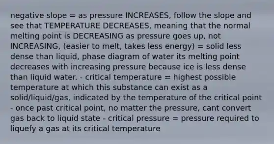 negative slope = as pressure INCREASES, follow the slope and see that TEMPERATURE DECREASES, meaning that the normal melting point is DECREASING as pressure goes up, not INCREASING, (easier to melt, takes less energy) = solid less dense than liquid, phase diagram of water its melting point decreases with increasing pressure because ice is less dense than liquid water. - critical temperature = highest possible temperature at which this substance can exist as a solid/liquid/gas, indicated by the temperature of the critical point - once past critical point, no matter the pressure, cant convert gas back to liquid state - critical pressure = pressure required to liquefy a gas at its critical temperature