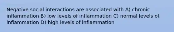 Negative social interactions are associated with A) chronic inflammation B) low levels of inflammation C) normal levels of inflammation D) high levels of inflammation