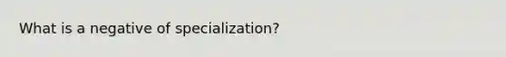 What is a negative of specialization?