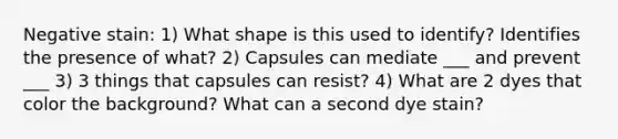 Negative stain: 1) What shape is this used to identify? Identifies the presence of what? 2) Capsules can mediate ___ and prevent ___ 3) 3 things that capsules can resist? 4) What are 2 dyes that color the background? What can a second dye stain?