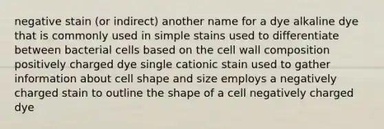 negative stain (or indirect) another name for a dye alkaline dye that is commonly used in simple stains used to differentiate between bacterial cells based on the cell wall composition positively charged dye single cationic stain used to gather information about cell shape and size employs a negatively charged stain to outline the shape of a cell negatively charged dye