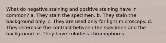 What do negative staining and positive staining have in common? a. They stain the specimen. b. They stain the background only. c. They are used only for light microscopy. d. They incerease the contrast between the specimen and the background. e. They have colorless chromophores.