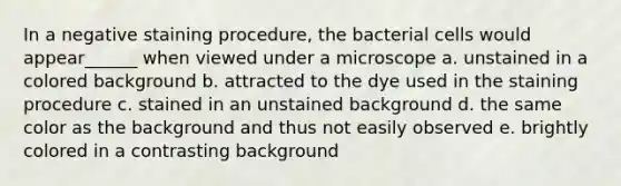 In a negative staining procedure, the bacterial cells would appear______ when viewed under a microscope a. unstained in a colored background b. attracted to the dye used in the staining procedure c. stained in an unstained background d. the same color as the background and thus not easily observed e. brightly colored in a contrasting background